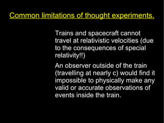 Common limitations of thought experiments. 
• Trains and spacecraft cannot 
travel at relativistic velocities (due 
to the consequences of special 
relativity!!) 
• An observer outside of the train 
(travelling at nearly c) would find it 
impossible to physically make any 
valid or accurate observations of 
events inside the train. 
 