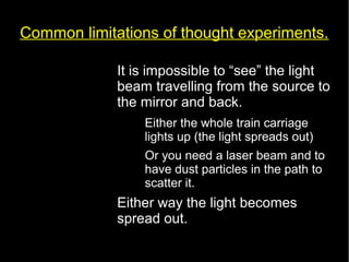 Common limitations of thought experiments. 
• It is impossible to “see” the light 
beam travelling from the source to 
the mirror and back. 
– Either the whole train carriage 
lights up (the light spreads out) 
– Or you need a laser beam and to 
have dust particles in the path to 
scatter it. 
• Either way the light becomes 
spread out. 
 