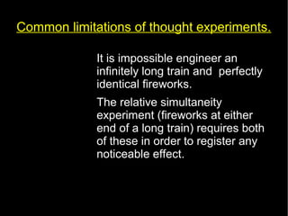 Common limitations of thought experiments. 
• It is impossible engineer an 
infinitely long train and perfectly 
identical fireworks. 
• The relative simultaneity 
experiment (fireworks at either 
end of a long train) requires both 
of these in order to register any 
noticeable effect. 
 