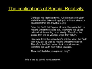 The implications of Special Relativity 
• Consider two identical twins. One remains on Earth 
whilst the other takes a long trip to a distant star on a 
spacecraft that can travel at 0.99c. 
• From the Earth twin's point of view, the space twin is 
moving whilst they stand still. Therefore the Space 
twin's clock is running more slowly. Therefore the 
Space twin will be younger when they return. 
• However, from the space twin's point of view, the Earth 
twin may just as well be moving whilst they sit still. 
Therefore the Earth twin's clock runs slower and 
therefore the Earth twin will be younger. 
• They can't both be younger can they? 
This is the so called twins paradox. 
 
