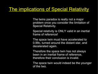 The implications of Special Relativity 
• The twins paradox is really not a major 
problem once you consider the limitation of 
Special Relativity. 
• Special relativity is ONLY valid in an inertial 
frame of reference! 
• The space twin must have accelerated to 
0.99c, turned around the distant star, and 
decelerated again. 
• Therefore the space twin has not always 
been in an inertial frame of reference, 
therefore their conclusion is invalid. 
• The space twin would indeed be the younger 
of the two. 
 