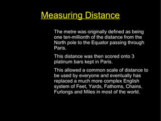 Measuring Distance 
• The metre was originally defined as being 
one ten-millionth of the distance from the 
North pole to the Equator passing through 
Paris. 
• This distance was then scored onto 3 
platinum bars kept in Paris. 
• This allowed a common scale of distance to 
be used by everyone and eventually has 
replaced a much more complex English 
system of Feet, Yards, Fathoms, Chains, 
Furlongs and Miles in most of the world. 
 