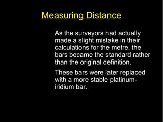 Measuring Distance 
• As the surveyors had actually 
made a slight mistake in their 
calculations for the metre, the 
bars became the standard rather 
than the original definition. 
• These bars were later replaced 
with a more stable platinum-iridium 
bar. 
 