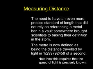 Measuring Distance 
• The need to have an even more 
precise standard of length that did 
not rely on referencing a metal 
bar in a vault somewhere brought 
scientists to basing their definition 
in the atom. 
• The metre is now defined as 
being the distance travelled by 
light in 1/299792458 of a second. 
– Note how this requires that the 
speed of light is precisely known! 
