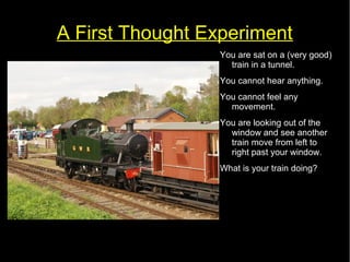 A First Thought Experiment 
You are sat on a (very good) 
train in a tunnel. 
You cannot hear anything. 
You cannot feel any 
movement. 
You are looking out of the 
window and see another 
train move from left to 
right past your window. 
What is your train doing? 
 