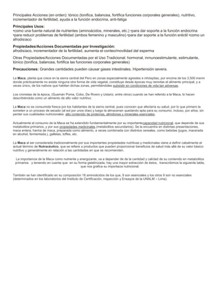 Principales Acciones (en orden): tónico (tonifica, balancea, fortifica funciones corporales generales), nutritivo, 
incrementador de fertilidad, ayuda a la función endocrina, anti-fatiga 
Principales Usos: 
•como una fuente natural de nutrientes (aminoácidos, minerales, etc.) •para dar soporte a la función endocrina 
•para reducir problemas de fertilidad (ambos femenino y masculino) •para dar soporte a la función eréctil •como un 
afrodisíaco 
Propiedades/Acciones Documentadas por Investigación: 
afrodisíaco, incrementador de la fertilidad, aumenta el conteo/movilidad del esperma 
Otras Propiedades/Acciones Documentadas por el Uso Tradicional: hormonal, inmunoestimulante, estimulante, 
tónico (tonifica, balancea, fortifica las funciones corporales generales) 
Precauciones: Grandes cantidades pueden causar gases intestinales. Hipertensión severa. 
La Maca, planta que crece en la sierra central del Perú en zonas especialmente agrestes e inhóspitas, por encima de los 3,500 msnm 
donde prácticamente no existe ninguna otra forma de vida vegetal, constituye desde épocas muy remotas el alimento principal, y a 
veces único, de los nativos que habitan dichas zonas, permitiéndoles subsistir en condiciones de vida tan adversas. 
Los cronistas de la época, (Guamán Poma, Cobo, De Rivero y Ustariz, entre otros) cuando se han referido a la Maca, lo hacen 
describiéndola como un alimento de alto valor nutritivo. 
La Maca no es consumida fresca por los habitantes de la sierra central, pues conocen que afectaría su salud, por lo que primero la 
someten a un proceso de secado (al sol por unos días) y luego la almacenan quedando apta para su consumo, incluso, por años, sin 
perder sus cualidades nutricionales: alto contenido de proteínas, almidones y minerales esenciales. 
Actualmente el consumo de la Maca se ha extendido fundamentalmente por su importantecapacidad nutricional, que depende de sus 
metabolitos primarios, y por sus propiedades medicinales (metabolitos secundarios). Se la encuentra en distintas presentaciones, 
maca entera, harina de maca, preparada como alimento, a veces combinada con distintos cereales, como bebidas (jugos, macerada 
en alcohol, fermentada.), galletas, toffes, etc. 
La Maca al ser considerada tradicionalmente por sus importantes propiedades nutritivas y medicinales viene a definir cabalmente el 
actual término de Nutracéutico, que se refiere a productos que pueden proporcionar beneficios de salud más allá de su valor básico 
nutritivo y generalmente en relación a las cantidades en que se recomienden. 
La importancia de la Maca como nutriente y energizante, va a depender de de la cantidad y calidad de su contenido en metabolitos 
primarios y teniendo en cuenta que en su forma gelatinizada, hay una mayor extracción de éstos, transcribimos la siguiente tabla, 
que nos grafica su importacia nutricional. 
También se han identificado en su composición 18 aminoácidos de los que, 9 son esenciales y los otros 9 son no esenciales 
(determinados en los laboratorios del Instituto de Certificación, inspección y Ensayos de la UNALM – Lima). 
