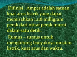 Difinisi : Amper adalah satuan 
kuat arus listrik yang dapat 
memisahkan 1,118 milligram 
perak dari nitrat perak murni 
dalam satu detik. 
Rumus – rumus untuk 
menghitung banyaknya muatan 
listrik, kuat arus dan waktu. 
 