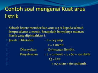 Contoh soal mengenai Kuat arus 
listrik 
Sebuah batere memberikan arus 0,5 A kepada sebuah 
lampu selama 2 menit. Berapakah banyaknya muatan 
listrik yang dipindahkan ?. 
Jawab : Diketahui : I = 0,5 amp 
t = 2 menit. 
Ditanyakan : Q (muatan listrik). 
Penyelesaian : t = 2 menit = 2 x 60 = 120 detik 
Q = I x t 
= 0,5 x 120 = 60 coulomb. 
 