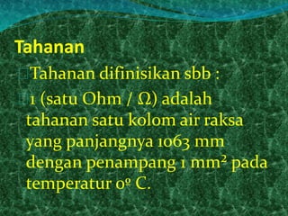 Tahanan 
Tahanan difinisikan sbb : 
1 (satu Ohm / Ω) adalah 
tahanan satu kolom air raksa 
yang panjangnya 1063 mm 
dengan penampang 1 mm² pada 
temperatur 0º C. 
 