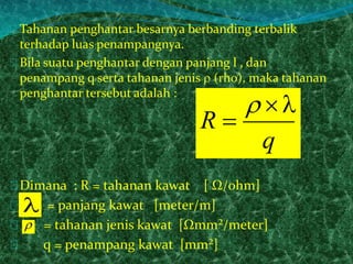 Tahanan penghantar besarnya berbanding terbalik 
terhadap luas penampangnya. 
Bila suatu penghantar dengan panjang l , dan 
penampang q serta tahanan jenis  (rho), maka tahanan 
penghantar tersebut adalah : 
R 
 
 
Dimana : R = tahanan kawat [ Ω/ohm] 
 
q 
= panjang kawat [meter/m] 
= tahanan jenis kawat [Ωmm²/meter] 
q = penampang kawat [mm²] 
 
 
 