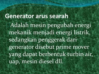 Generator arus searah 
Adalah mesin pengubah energi 
mekanik menjadi energi listrik, 
sedangkan penggerak dari 
generator disebut prime mover 
yang dapat berbentuk turbin air, 
uap, mesin diesel dll. 
 