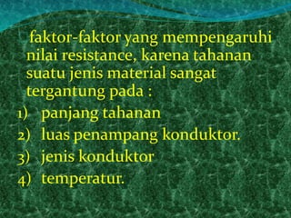 faktor-faktor yang mempengaruhi 
nilai resistance, karena tahanan 
suatu jenis material sangat 
tergantung pada : 
1) panjang tahanan 
2) luas penampang konduktor. 
3) jenis konduktor 
4) temperatur. 
 