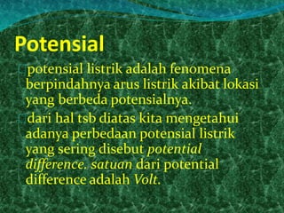 Potensial 
potensial listrik adalah fenomena 
berpindahnya arus listrik akibat lokasi 
yang berbeda potensialnya. 
dari hal tsb diatas kita mengetahui 
adanya perbedaan potensial listrik 
yang sering disebut potential 
difference. satuan dari potential 
difference adalah Volt. 
 