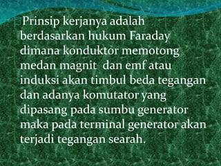 Prinsip kerjanya adalah 
berdasarkan hukum Faraday 
dimana konduktor memotong 
medan magnit dan emf atau 
induksi akan timbul beda tegangan 
dan adanya komutator yang 
dipasang pada sumbu generator 
maka pada terminal generator akan 
terjadi tegangan searah. 
 