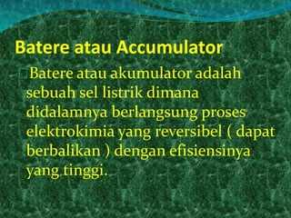 Batere atau Accumulator 
Batere atau akumulator adalah 
sebuah sel listrik dimana 
didalamnya berlangsung proses 
elektrokimia yang reversibel ( dapat 
berbalikan ) dengan efisiensinya 
yang tinggi. 
 