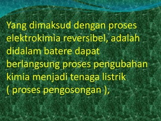 Yang dimaksud dengan proses 
elektrokimia reversibel, adalah 
didalam batere dapat 
berlangsung proses pengubahan 
kimia menjadi tenaga listrik 
( proses pengosongan ), 
 