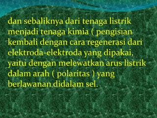 dan sebaliknya dari tenaga listrik 
menjadi tenaga kimia ( pengisian 
kembali dengan cara regenerasi dari 
elektroda-elektroda yang dipakai, 
yaitu dengan melewatkan arus listrik 
dalam arah ( polaritas ) yang 
berlawanan didalam sel. 
 