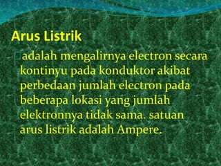 Arus Listrik 
adalah mengalirnya electron secara 
kontinyu pada konduktor akibat 
perbedaan jumlah electron pada 
beberapa lokasi yang jumlah 
elektronnya tidak sama. satuan 
arus listrik adalah Ampere. 
 