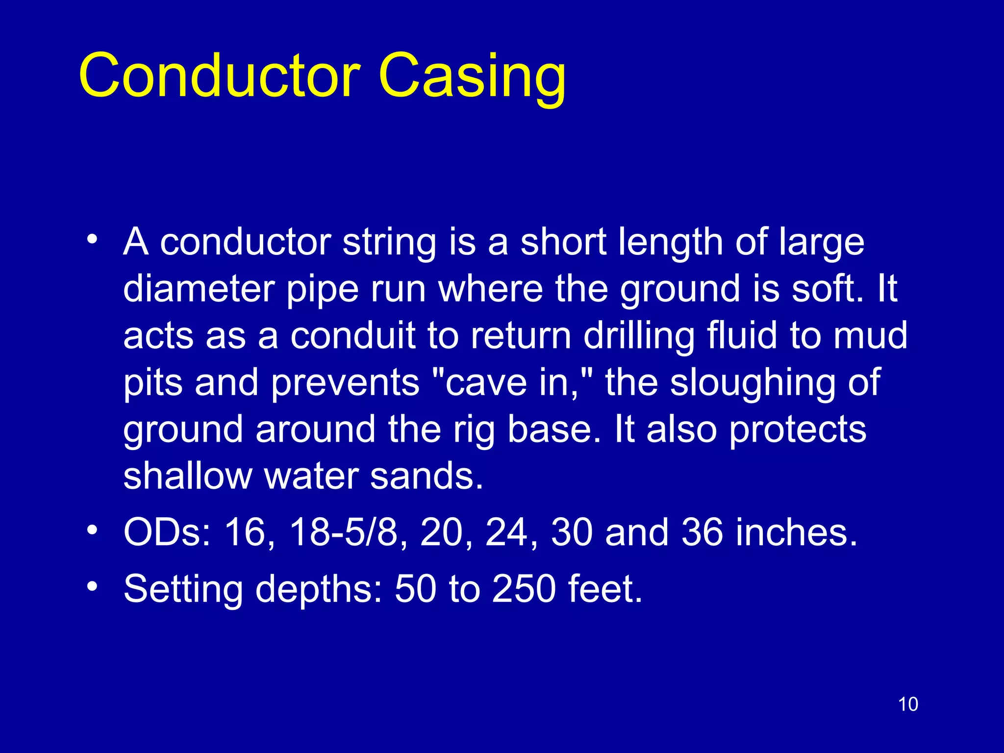 10 
Conductor Casing 
• A conductor string is a short length of large 
diameter pipe run where the ground is soft. It 
acts as a conduit to return drilling fluid to mud 
pits and prevents "cave in," the sloughing of 
ground around the rig base. It also protects 
shallow water sands. 
• ODs: 16, 18-5/8, 20, 24, 30 and 36 inches. 
• Setting depths: 50 to 250 feet. 
 