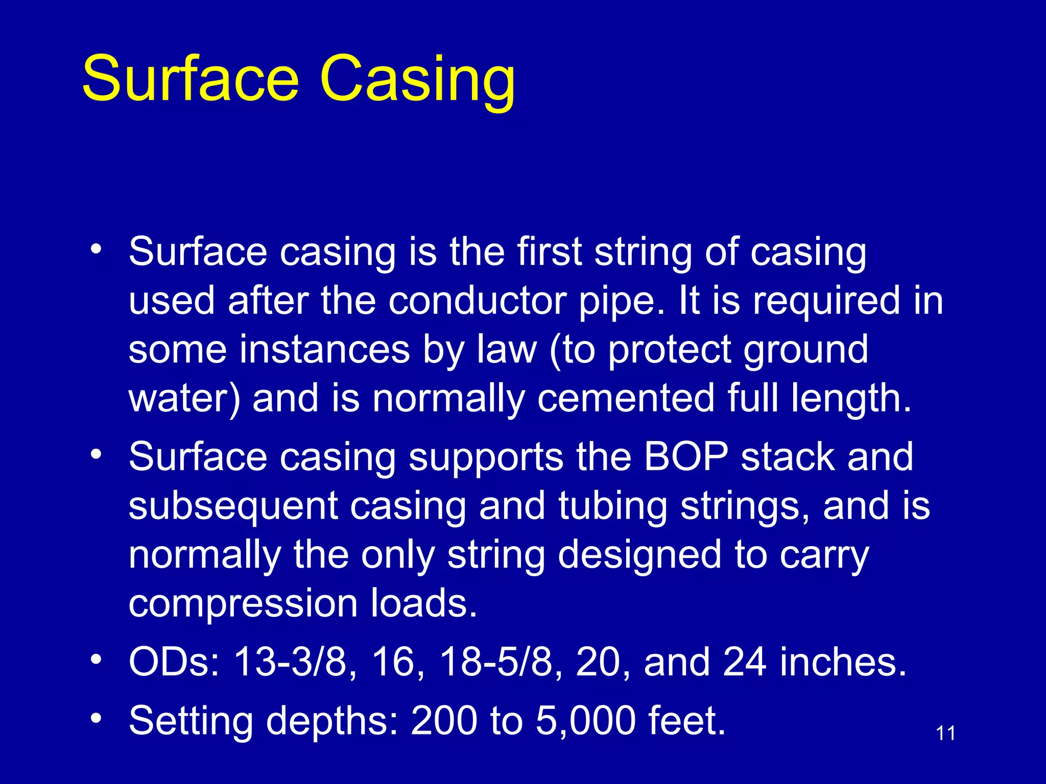 11 
Surface Casing 
• Surface casing is the first string of casing 
used after the conductor pipe. It is required in 
some instances by law (to protect ground 
water) and is normally cemented full length. 
• Surface casing supports the BOP stack and 
subsequent casing and tubing strings, and is 
normally the only string designed to carry 
compression loads. 
• ODs: 13-3/8, 16, 18-5/8, 20, and 24 inches. 
• Setting depths: 200 to 5,000 feet. 
 