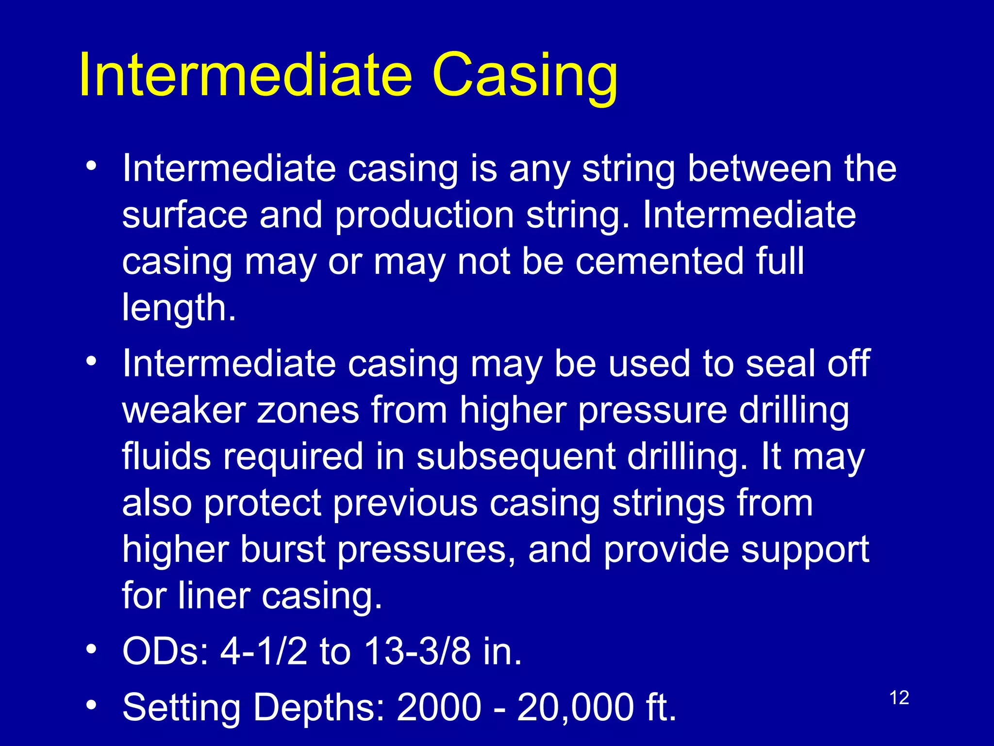 Intermediate Casing 
• Intermediate casing is any string between the 
surface and production string. Intermediate 
casing may or may not be cemented full 
length. 
• Intermediate casing may be used to seal off 
weaker zones from higher pressure drilling 
fluids required in subsequent drilling. It may 
also protect previous casing strings from 
higher burst pressures, and provide support 
for liner casing. 
• ODs: 4-1/2 to 13-3/8 in. 
• Setting Depths: 2000 - 20,000 ft. 
12 
 