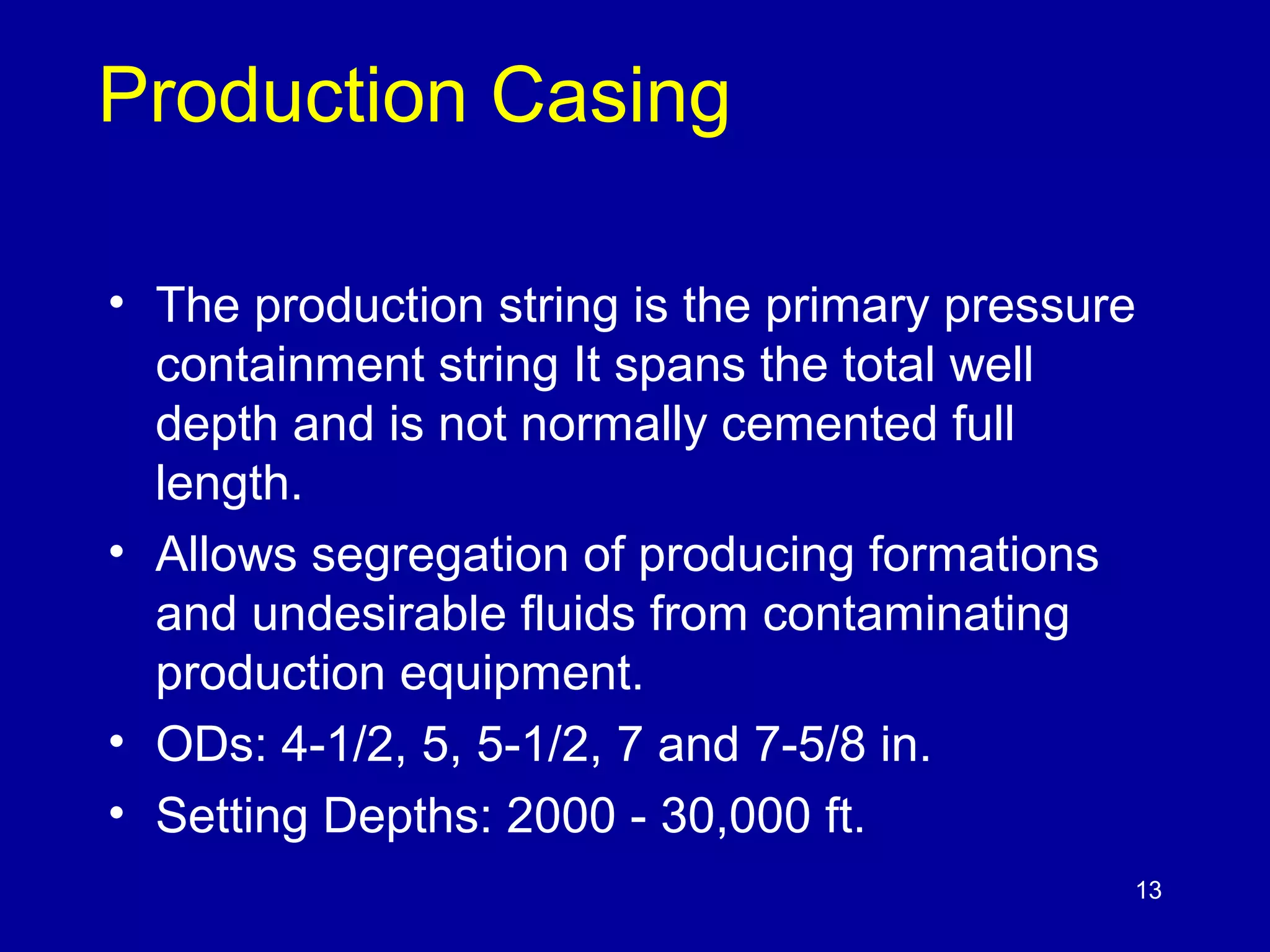 13 
Production Casing 
• The production string is the primary pressure 
containment string It spans the total well 
depth and is not normally cemented full 
length. 
• Allows segregation of producing formations 
and undesirable fluids from contaminating 
production equipment. 
• ODs: 4-1/2, 5, 5-1/2, 7 and 7-5/8 in. 
• Setting Depths: 2000 - 30,000 ft. 
 