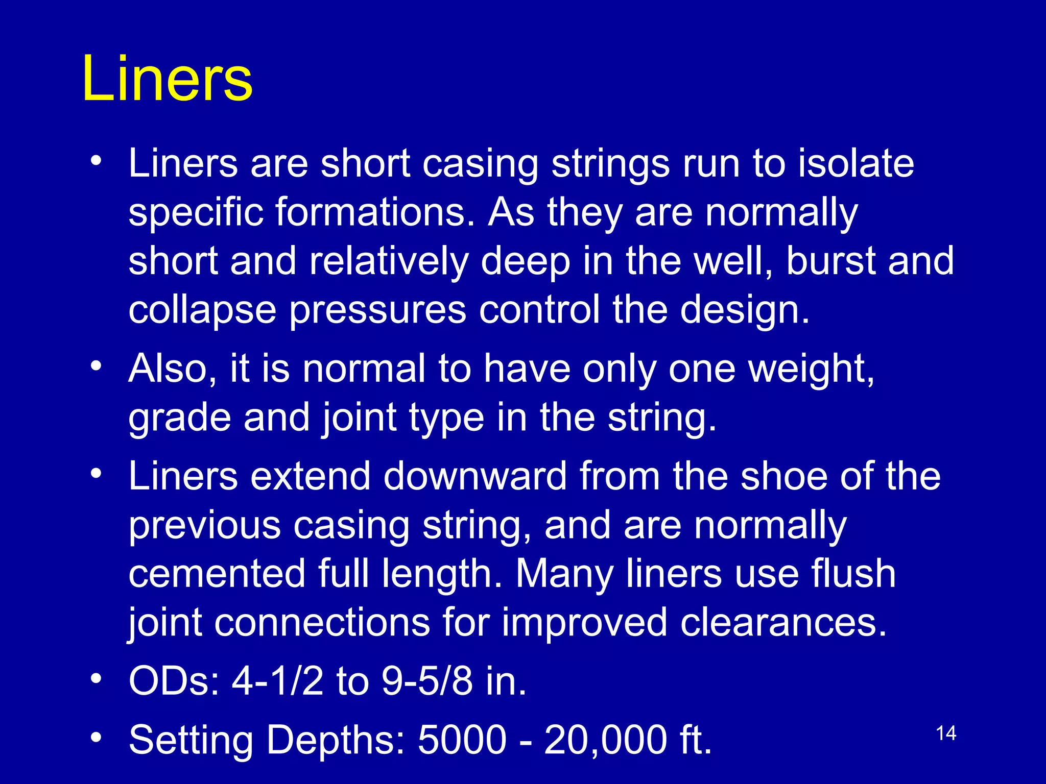 Liners 
• Liners are short casing strings run to isolate 
specific formations. As they are normally 
short and relatively deep in the well, burst and 
collapse pressures control the design. 
• Also, it is normal to have only one weight, 
grade and joint type in the string. 
• Liners extend downward from the shoe of the 
previous casing string, and are normally 
cemented full length. Many liners use flush 
joint connections for improved clearances. 
• ODs: 4-1/2 to 9-5/8 in. 
• Setting Depths: 5000 - 20,000 ft. 
14 
 