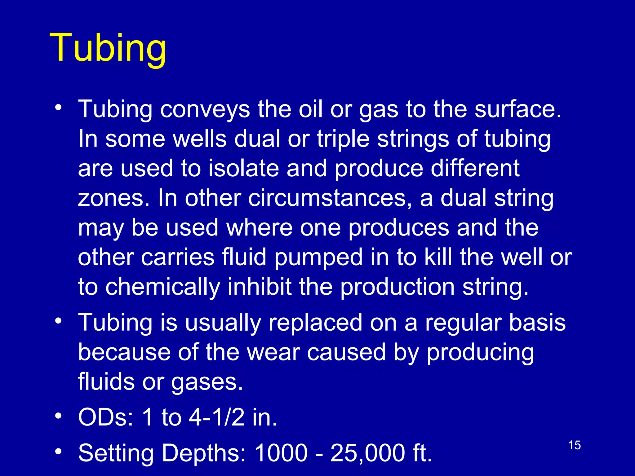 Tubing 
• Tubing conveys the oil or gas to the surface. 
In some wells dual or triple strings of tubing 
are used to isolate and produce different 
zones. In other circumstances, a dual string 
may be used where one produces and the 
other carries fluid pumped in to kill the well or 
to chemically inhibit the production string. 
• Tubing is usually replaced on a regular basis 
because of the wear caused by producing 
fluids or gases. 
• ODs: 1 to 4-1/2 in. 
• Setting Depths: 1000 - 25,000 ft. 
15 
 