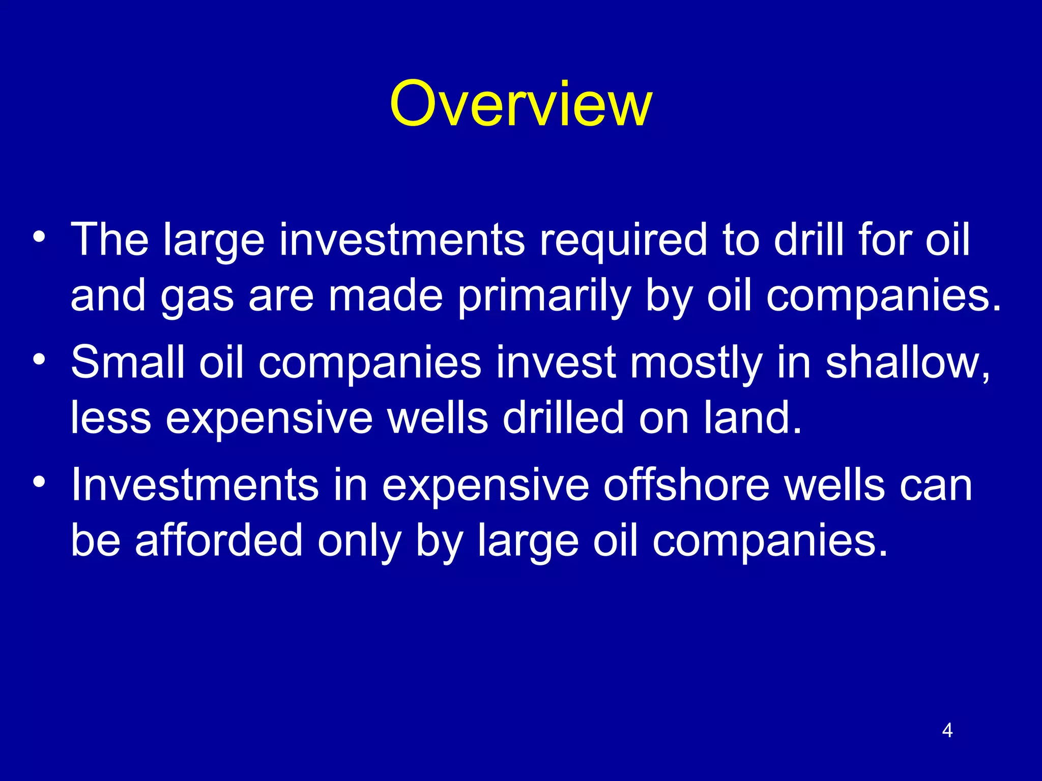 4 
Overview 
• The large investments required to drill for oil 
and gas are made primarily by oil companies. 
• Small oil companies invest mostly in shallow, 
less expensive wells drilled on land. 
• Investments in expensive offshore wells can 
be afforded only by large oil companies. 
 