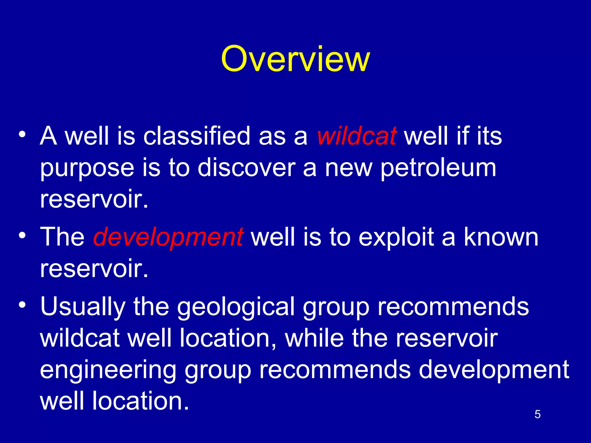 5 
Overview 
• A well is classified as a wildcat well if its 
purpose is to discover a new petroleum 
reservoir. 
• The development well is to exploit a known 
reservoir. 
• Usually the geological group recommends 
wildcat well location, while the reservoir 
engineering group recommends development 
well location. 
 