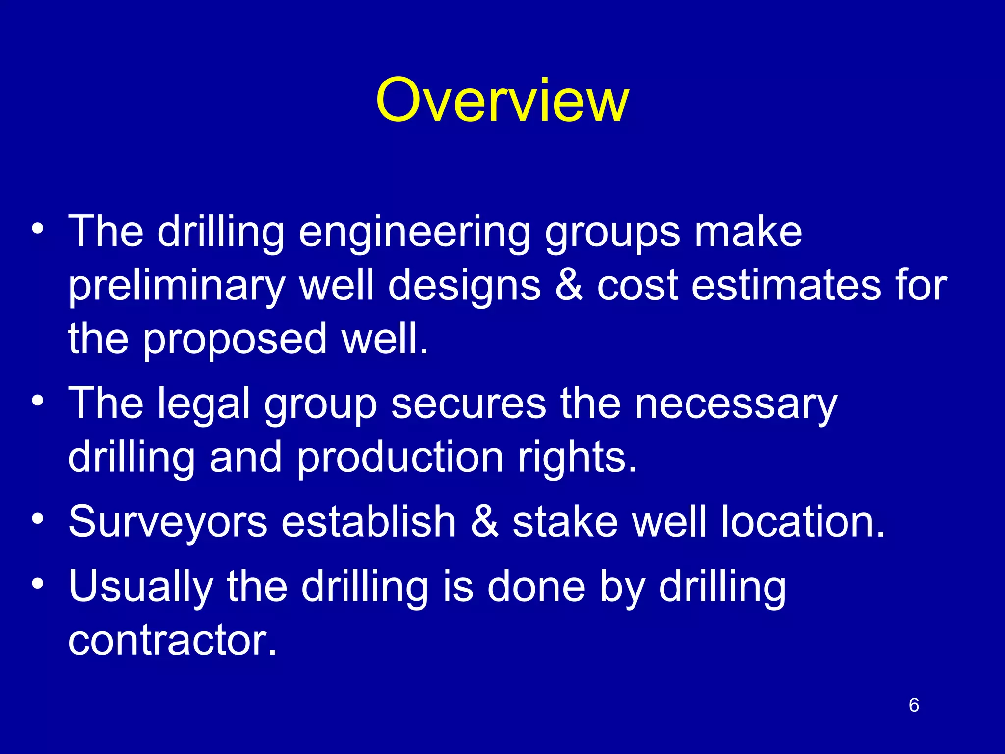 6 
Overview 
• The drilling engineering groups make 
preliminary well designs & cost estimates for 
the proposed well. 
• The legal group secures the necessary 
drilling and production rights. 
• Surveyors establish & stake well location. 
• Usually the drilling is done by drilling 
contractor. 
 