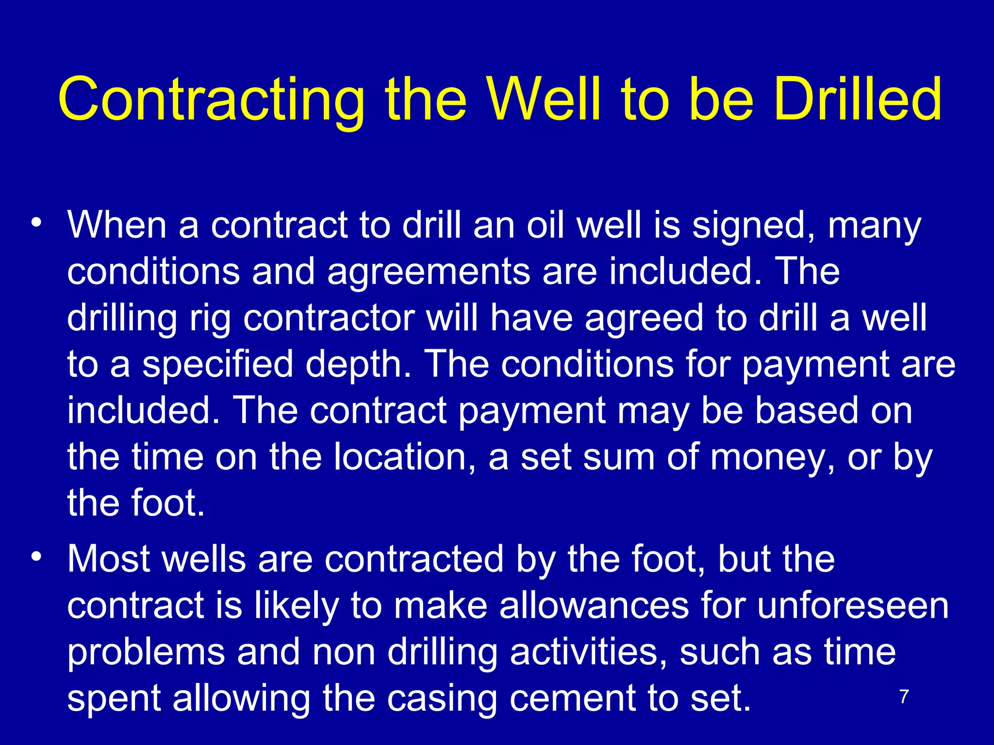 Contracting the Well to be Drilled 
• When a contract to drill an oil well is signed, many 
conditions and agreements are included. The 
drilling rig contractor will have agreed to drill a well 
to a specified depth. The conditions for payment are 
included. The contract payment may be based on 
the time on the location, a set sum of money, or by 
the foot. 
• Most wells are contracted by the foot, but the 
contract is likely to make allowances for unforeseen 
problems and non drilling activities, such as time 
spent allowing the casing cement to set. 
7 
 