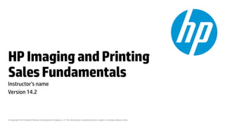 © Copyright 2014 Hewlett-Packard Development Company, L.P. The information contained herein is subject to change without notice. 
HP Imaging and Printing Sales Fundamentals 
Instructor’s name 
Version 14.2  