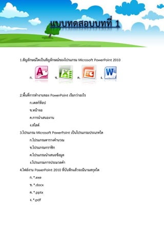 แบบทดสอบบทที่ 1 
1.สัญลักษณ์ใดเป็นสัญลักษณ์ของโปรแกรม Microsoft PowerPoint 2010 
ก. ข. ค. ง. 
2.พื้นที่การทางานของ PowerPoint เรียกว่าอะไร 
ก.เดสก์ท็อป 
ข.หน้าจอ 
ค.การนาเสนองาน 
ง.สไลด์ 
3.โปรแกรม Microsoft PowerPoint เป็นโปรแกรมประเภทใด 
ก.โปรแกรมตารางคานวณ 
ข.โปรแกรมกราฟิก 
ค.โปรแกรมนาเสนอข้อมูล 
ง.โปรแกรมการประมวลคา 
4.ไฟล์งาน PowerPoint 2010 ที่บันทึกแล้วจะมีนามสกุลใด 
ก. *.exe 
ข. *.docx 
ค. *.pptx 
ง. *.pdf 
 