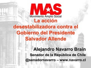 La acción 
desestabilizadora contra el 
Gobierno del Presidente 
Salvador Allende 
Alejandro Navarro Brain 
Senador de la República de Chile 
@senadornavarro – www.navarro.cl 
 