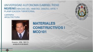 UNIVERSIDAD AUTONOMA GABRIEL RENE 
MFAOCURLETANDO CIENCIAS DEL HABITAD, DISEÑO, ARTE Y 
PLANIFICACION TERRITORIAL 
CARRERA 
ARQUITECTURA 
MATERIALES 
CONSTRUCTIVOS I 
MCO101 
Docente : ARQ. YIMY R. 
VASQUEZ ESCOBAR 
 