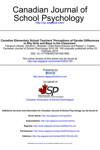 Canadian Journal of 
http://cjs.sagepub.com/ School Psychology 
Canadian Elementary School Teachers' Perceptions of Gender Differences 
in Shy Girls and Boys in the Classroom 
Tabasum Akseer, Sandra L. Bosacki, Linda Rose-Krasnor and Robert J. Coplan 
Canadian Journal of School Psychology 2014 29: 100 originally published online 25 
February 2014 
DOI: 10.1177/0829573514521992 
The online version of this article can be found at: 
http://cjs.sagepub.com/content/29/2/100 
Published by: 
http://www.sagepublications.com 
On behalf of: 
Canadian Association of School Psychologists 
Additional services and information for Canadian Journal of School Psychology can be found at: 
Email Alerts: http://cjs.sagepub.com/cgi/alerts 
Subscriptions: http://cjs.sagepub.com/subscriptions 
Reprints: http://www.sagepub.com/journalsReprints.nav 
Permissions: http://www.sagepub.com/journalsPermissions.nav 
Citations: http://cjs.sagepub.com/content/29/2/100.refs.html 
Downloaded from cjs.sagepub.com at Universitas Pendidikan Indone on June 23, 2014 
 