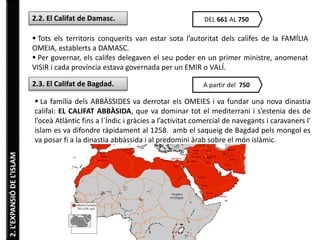 2. L’EXPANSIÓ DE L’ISLAM 
2.2. El Califat de Damasc. DEL 661 AL 750 
 Tots els territoris conquerits van estar sota l’autoritat dels califes de la FAMÍLIA 
OMEIA, establerts a DAMASC. 
 Per governar, els califes delegaven el seu poder en un primer ministre, anomenat 
VISIR i cada província estava governada per un EMIR o VALÍ. 
2.3. El Califat de Bagdad. A partir del 750 
 La família dels ABBÀSSIDES va derrotar els OMEIES i va fundar una nova dinastia 
califal: EL CALIFAT ABBÀSIDA, que va dominar tot el mediterrani i s’estenia des de 
l’oceà Atlàntic fins a l´Índic i gràcies a l’activitat comercial de navegants i caravaners l' 
islam es va difondre ràpidament al 1258. amb el saqueig de Bagdad pels mongol es 
va posar fi a la dinastia abbàssida i al predomini àrab sobre el món islàmic. 
 