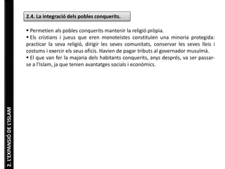 2. L’EXPANSIÓ DE L’ISLAM 
2.4. La integració dels pobles conquerits. 
 Permetien als pobles conquerits mantenir la religió pròpia. 
 Els cristians i jueus que eren monoteistes constituïen una minoria protegida: 
practicar la seva religió, dirigir les seves comunitats, conservar les seves lleis i 
costums i exercir els seus oficis. Havien de pagar tributs al governador musulmà. 
 El que van fer la majoria dels habitants conquerits, anys després, va ser passar-se 
a l’Islam, ja que tenien avantatges socials i econòmics. 
 