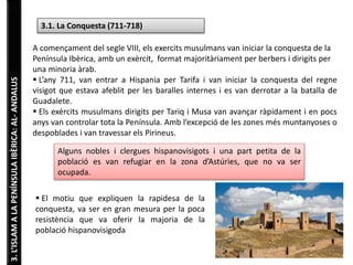 3. L’ISLAM A LA PENÍNSULA IBÈRICA: AL- ANDALUS 
3.1. La Conquesta (711-718) 
A començament del segle VIII, els exercits musulmans van iniciar la conquesta de la 
Península Ibèrica, amb un exèrcit, format majoritàriament per berbers i dirigits per 
una minoria àrab. 
 L’any 711, van entrar a Hispania per Tarifa i van iniciar la conquesta del regne 
visigot que estava afeblit per les baralles internes i es van derrotar a la batalla de 
Guadalete. 
 Els exèrcits musulmans dirigits per Tariq i Musa van avançar ràpidament i en pocs 
anys van controlar tota la Península. Amb l’excepció de les zones més muntanyoses o 
despoblades i van travessar els Pirineus. 
Alguns nobles i clergues hispanovisigots i una part petita de la 
població es van refugiar en la zona d’Astúries, que no va ser 
ocupada. 
 El motiu que expliquen la rapidesa de la 
conquesta, va ser en gran mesura per la poca 
resistència que va oferir la majoria de la 
població hispanovisigoda 
 
