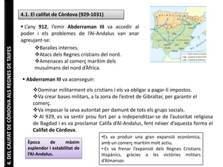 4. DEL CALIFAT DE CÒRDOVA ALS REGNES DE TAIFES 
4.1. El califat de Còrdova (929-1031) 
 L’any 912, l’emir Abderraman III va accedir al 
poder i els problemes de l’Al-Andalus van anar 
agreujant-se: 
Baralles internes. 
Atacs dels Regnes cristians del nord. 
Amenaces al comerç marítim dels 
musulmans del nord d’Àfrica. 
 Abderraman III va aconseguir: 
Dominar militarment els cristians i els va obligar a pagar-li impostos. 
Va crear bases militars, a la zona de l’estret de Gibraltar, per garantir el 
comerç. 
Va imposar la seva autoritat per damunt de tots els grups socials. 
 Al 929, es va sentir prou fort per a independitzar-se de l’autoritat religiosa 
de Bagdad i es va proclamar Califa d’Al-Andalus, fent néixer d’aquesta forma el 
Califat de Còrdova. 
Època de màxim 
esplendor i estabilitat de 
l’Al-Andalus. 
•Es va produir una gran expansió econòmica, 
amb un comerç marítim molt actiu. 
• Es va frenar l’expansió dels Regnes Cristians 
Hispànics, gràcies a les victòries militars 
d’Almansor. 
 
