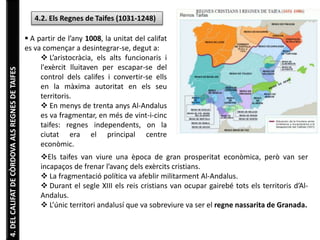4. DEL CALIFAT DE CÒRDOVA ALS REGNES DE TAIFES 
4.2. Els Regnes de Taifes (1031-1248) 
 A partir de l’any 1008, la unitat del califat 
es va començar a desintegrar-se, degut a: 
 L’aristocràcia, els alts funcionaris i 
l'exèrcit lluitaven per escapar-se del 
control dels califes i convertir-se ells 
en la màxima autoritat en els seu 
territoris. 
 En menys de trenta anys Al-Andalus 
es va fragmentar, en més de vint-i-cinc 
taifes: regnes independents, on la 
ciutat era el principal centre 
econòmic. 
Els taifes van viure una època de gran prosperitat econòmica, però van ser 
incapaços de frenar l’avanç dels exèrcits cristians. 
 La fragmentació política va afeblir militarment Al-Andalus. 
 Durant el segle XIII els reis cristians van ocupar gairebé tots els territoris d’Al- 
Andalus. 
 L’únic territori andalusí que va sobreviure va ser el regne nassarita de Granada. 
 