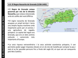 4. DEL CALIFAT DE CÒRDOVA ALS REGNES DE TAIFES 
4.3. El Regne Nassarita de Granada (1238-1492) 
 El Regne de Granada estava 
governat per reis de la dinastia 
Nassarita, que estava relacionada 
amb els califes del nord d’Àfrica. 
 El regne nassarita de Granada 
ocupava un ampli territori i tenia 
una àmplia façana marítima amb 
importants ports per al comerç i 
una agricultura de regadiu 
pròspera. La capital del regne era 
Granada, que era un dels centres 
culturals i comercials més 
importants d’Europa. 
 La seva riquesa extraordinària i la seva activitat econòmica pròspera, li van 
permetre poder pagar impostos elevats en or als reis de Castella per comprar la pau i 
això el va fer possible perviure fins a finals del segle XV, en que van ser conquerits 
pels Reis Catòlics. 
 