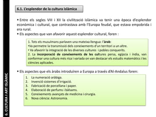6. CULTURA I ART ISLÀMIC 
6.1. L’esplendor de la cultura islàmica 
 Entre els segles VIII i XII la civilització islàmica va tenir una època d’esplendor 
econòmica i cultural, que contrastava amb l’Europa feudal, que estava empobrida i 
era rural. 
 Els aspectes que van afavorir aquest esplendor cultural, foren : 
1. Tots els musulmans parlaven una mateixa llengua: l’àrab: 
•Va permetre la transmissió dels coneixements d’un territori a un altre. 
• Va afavorir la integració de les diverses cultures i pobles conquerits. 
2. La incorporació de coneixements de les cultures persa, egípcia i índia, van 
conformar una cultura més rica i variada on van destacar els estudis matemàtics i les 
ciències aplicades. 
 Els aspectes que els àrabs introduïren a Europa a través d’Al-Andalus foren: 
1. La numeració aràbiga. 
2. Invenció sistemes d’irrigació. 
3. Fabricació de porcellana i paper. 
4. Elaboració de perfums i bàlsams. 
5. Coneixements avançats de medicina i cirurgia. 
6. Nova ciència: Astronomia. 
 