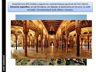 L’ART ANDALUSÍ 
L’arquitectura d’Al-Andalus segueix les característiques generals de l’art islàmic. 
Elements específics: arc de ferradura, arc lobulat, la policromia en els arcs, la volta 
nervada i l’ornamentació amb relleus i mosaics. 
 