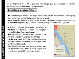 1. MAHOMA DIFON UNA NOVA RELIGIÓ 
Al començament del s. VII, sorgeix una nova religió que divideix l’espai mediterrani 
en dues cultures: la cristiana i la musulmana. 
1.1. Mahoma, profeta de l’Islam 
 L’Islam té origen a Aràbia. La major part dels seus habitants vivien en tribus a prop 
dels oasis. Eren politeistes i peregrinaven a la Meca. 
 Mahoma neix a la Meca l’any 570. Als 40 anys, l'arcàngel Gabriel li anuncia que es 
el profeta triat per Al·là per predicar una nova religió: l’islam. Pocs seguidors. 
L’any 622, va fugir de la Meca i es refugià a 
Medina: aquest fet va ser anomenat l’hègira i 
marca l’inici de l’era musulmana. 
 El profeta va convertir els habitants de 
Medina i més tard va conquerir la Meca. 
 A la seva mort (632), la majoria dels àrabs 
eren musulmans i la Península Aràbiga s’havia 
unificat políticament. 
 Després de la seva mort les revelacions van 
ser recollides en l’Alcorà, el llibre sagrat dels 
musulmans que té 114 capítols o sures. 
 