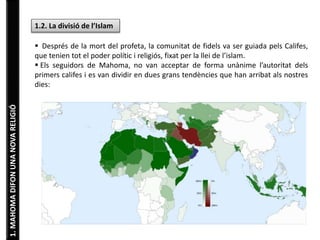 1. MAHOMA DIFON UNA NOVA RELIGIÓ 
1.2. La divisió de l’Islam 
 Després de la mort del profeta, la comunitat de fidels va ser guiada pels Califes, 
que tenien tot el poder polític i religiós, fixat per la llei de l’islam. 
 Els seguidors de Mahoma, no van acceptar de forma unànime l’autoritat dels 
primers califes i es van dividir en dues grans tendències que han arribat als nostres 
dies: 
SUNNISME 
Són el 90% de creient. Defensen 
que els musulmans han de seguir 
l’exemple del profeta, basant-se n 
l’Alcorà i en els textos que recullen 
les paraules i gestes de Mahoma, 
recollides en la Sunna. 
XIISME 
Seguit només per un 10% dels 
creients. Només reconeixen 
l’autoritat religiosa de Mahoma i els 
seus descendents directes, 
rebutjant l’autoritat de la resta de 
califes. Són majoritaris a l’Iran. 
 