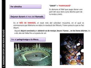 1. MAHOMA DIFON UNA NOVA RELIGIÓ 
Fer almoïna “ZAKAT” = “PURIFICACIÓ” 
Es demana al fidel que pugui donar una 
part del seus bens (una dècima part de 
la renda o més). 
Dejunar durant el mes del Ramadà. 
En el MÉS DE RAMADÀ, el novè més del calendari musulmà, en el qual es 
commemora que Mahoma va rebre la revelació de l’Alcorà, l’Islam prescriu que es faci 
dejuni. 
Aquest dejuni consisteix en abstenir-se de menjar, beure i fumar... en les hores diürnes, és 
a dir, des de l’alba fins a la posta de sol. 
Fer el pelegrinatge a la Meca. 
 