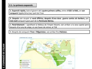 2. L’EXPANSIÓ DE L’ISLAM 
2.1. La primera expansió. 
1. Expansió ràpida, baix el govern dels quatre primers califes, entre el 632 i el 661, on van 
conquerir Egipte,Síria,Iraq i part de l’Iran 
2. Després van ocupar el nord d’Àfrica, després d’una dura guerra contra els berbers, per 
més tard conquerir gran part de la Península Ibèrica. 
3. Paral·lelament i aprofitant la feblesa de l’Imperi Bizantí, van arribar a la seva capital però 
desprès d’un any de setge, es van haver de retirar, al 718 
4. Després de conquerir l’Iran i l’Afganistan, van arribar fins Pakistan. 
 