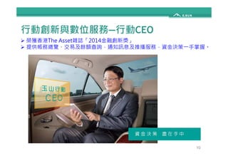 行動創新與數位服務—行動CEO 
 榮獲香港The Asset雜誌「2014金融創新獎」 
 提供帳務總覽、交易及餘額查詢，通知訊息及推播服務，資金決策一手掌握。 
10 
 